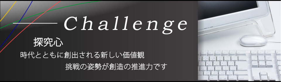 探究心。時代とともに創出される新しい価値観。挑戦の姿勢が創造の推進力です。